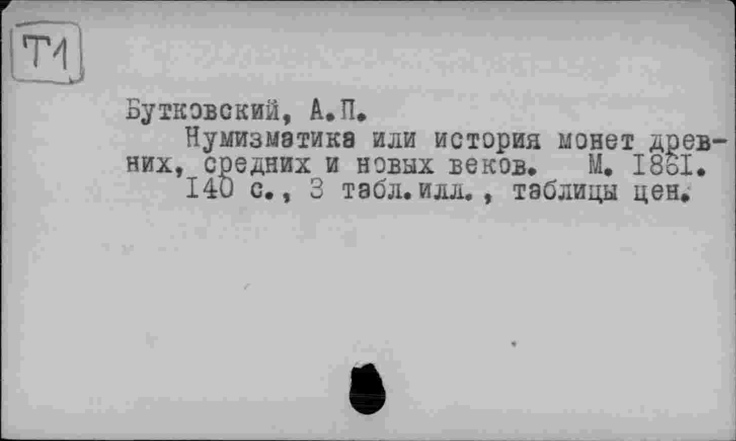 ﻿T1
—_jj
Бутковский, А»П.
Нумизматика или история монет древних, средних и новых веков» М. 18о1.
140 с., 3 табл.илл. , таблицы цен.